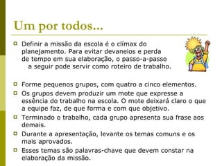 Um por todos...  Definir a missão da escola é o clímax do  planejamento. Para evitar devaneios e perda  de tempo em sua elaboração, o passo-a-passo  a seguir pode servir como roteiro de trabalho. Forme pequenos grupos, com quatro a cinco elementos. Os grupos devem produzir um mote que expresse a essência do trabalho na escola. O mote deixará claro o que a equipe faz, de que forma e com que objetivo. Terminado o trabalho, cada grupo apresenta sua frase aos demais. Durante a apresentação, levante os temas comuns e os mais aprovados. Esses temas são palavras-chave que devem constar na elaboração da missão. 