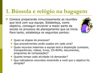 1. Bússola e relógio na bagagem Comece preparando minuciosamente as reuniões  que terá com sua equipe. Estabeleça, como  objetivo, conseguir envolver a maior parte da  escola no processo de planejamento que se inicia.  Para tanto, estabeleça os seguintes pontos:  Quais as etapas do processo?  Que procedimentos serão usados em cada uma?  Quais recursos materiais a equipe terá à disposição (cartazes, transparências, vídeos, livros, CD-ROMs, documentos, programas de computação)?  Quanto tempo cada atividade irá demandar?  Que indicadores concretos mostrarão a você que o objetivo foi atingido?  