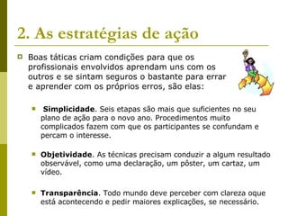 2. As estratégias de ação   Boas táticas criam condições para que os  profissionais envolvidos aprendam uns com os  outros e se sintam seguros o bastante para errar  e aprender com os próprios erros, são elas: Simplicidade . Seis etapas são mais que suficientes no seu plano de ação para o novo ano. Procedimentos muito complicados fazem com que os participantes se confundam e percam o interesse.  Objetividade . As técnicas precisam conduzir a algum resultado observável, como uma declaração, um pôster, um cartaz, um vídeo. Transparência . Todo mundo deve perceber com clareza oque está acontecendo e pedir maiores explicações, se necessário.  