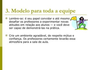 3. Modelo para toda a equipe Lembre-se: é seu papel convidar e até mesmo  desafiar os professores a experimentar novas  atitudes em relação aos alunos — e você deve  ser capaz de demonstrá-las na prática.  Crie um ambiente agradável, de respeito mútuo e confiança. Os professores certamente levarão essa atmosfera para a sala de aula.  