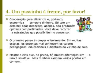 4. Um passinho à frente, por favor!   Cooperação gera eficiência e, portanto,  economiza  tempo e dinheiro. Só tem um  detalhe: boas intenções, apenas, não produzem  opiniões compartilhadas. Você deve recorrer  a estratégias que possibilitem o consenso.  O primeiro passo é romper o isolamento. Em muitas escolas, os docentes mal conhecem os valores pedagógicos, educacionais e didáticos do vizinho de sala.  Mostre a eles que, no grupo, há muitas diferenças sim — e isso é saudável. Mas também existem vários pontos em comum.  