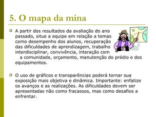 5. O mapa da mina   A partir dos resultados da avaliação do ano  passado, situe a equipe em relação a temas  como desempenho dos alunos, recuperação  das dificuldades de aprendizagem, trabalho  interdisciplinar, convivência, interação com  a comunidade, orçamento, manutenção do prédio e dos equipamentos.  O uso de gráficos e transparências poderá tornar sua exposição mais objetiva e dinâmica. Importante: enfatize os avanços e as realizações. As dificuldades devem ser apresentadas não como fracassos, mas como desafios a enfrentar. 