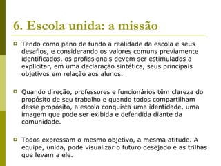 6. Escola unida: a missão   Tendo como pano de fundo a realidade da escola e seus desafios, e considerando os valores comuns previamente identificados, os profissionais devem ser estimulados a explicitar, em uma declaração sintética, seus principais objetivos em relação aos alunos.  Quando direção, professores e funcionários têm clareza do propósito de seu trabalho e quando todos compartilham desse propósito, a escola conquista uma identidade, uma imagem que pode ser exibida e defendida diante da comunidade.  Todos expressam o mesmo objetivo, a mesma atitude. A equipe, unida, pode visualizar o futuro desejado e as trilhas que levam a ele.  