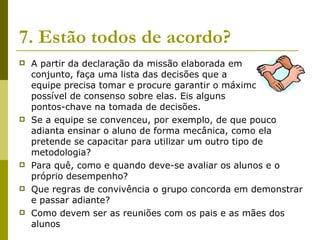 7. Estão todos de acordo?   A partir da declaração da missão elaborada em  conjunto, faça uma lista das decisões que a  equipe precisa tomar e procure garantir o máximo  possível de consenso sobre elas. Eis alguns  pontos-chave na tomada de decisões. Se a equipe se convenceu, por exemplo, de que pouco adianta ensinar o aluno de forma mecânica, como ela pretende se capacitar para utilizar um outro tipo de metodologia? Para quê, como e quando deve-se avaliar os alunos e o próprio desempenho? Que regras de convivência o grupo concorda em demonstrar e passar adiante? Como devem ser as reuniões com os pais e as mães dos alunos 
