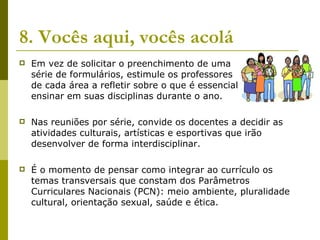 8. Vocês aqui, vocês acolá Em vez de solicitar o preenchimento de uma  série de formulários, estimule os professores  de cada área a refletir sobre o que é essencial  ensinar em suas disciplinas durante o ano.  Nas reuniões por série, convide os docentes a decidir as atividades culturais, artísticas e esportivas que irão desenvolver de forma interdisciplinar.  É o momento de pensar como integrar ao currículo os temas transversais que constam dos Parâmetros Curriculares Nacionais (PCN): meio ambiente, pluralidade cultural, orientação sexual, saúde e ética.  