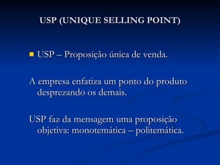 USP (UNIQUE SELLING POINT) USP – Proposição única de venda. A empresa enfatiza um ponto do produto desprezando os demais. USP faz da mensagem uma proposição objetiva: monotemática – politemática. 