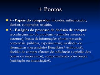 + Pontos 4 -   Papéis do comprador : iniciador, influenciador, decisor, comprador, usuário. 5 - Estágios do processo de decisão de compra : reconhecimento do problema (estímulos internos e externos), busca de informações (fontes pessoais, comerciais, públicas, experimentais), avaliação de alternativas (necessidade? Benefícios? Atributos?), decisão de compra (fatores de influência: a opinião dos outros ou imprevistos), comportamento pós-compra (satisfação ou insatisfação?). 