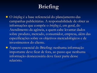 Briefing O  briefing  é a base referencial do planejamento das campanhas publicitárias. A responsabilidade de obter as informações que compõe o  briefing  é, em geral, do Atendimento da agência, a quem cabe levantar dados sobre produto, mercado, consumidor, empresa, além das especificações sobre os objetivos mercadológicos e de investimentos do cliente. Aspecto essencial do Briefing: nenhuma informação importante deve ficar de fora, ao passo que nenhuma informação desnecessária deve fazer parte desse relatório. 