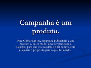 Campanha é um produto. Para Gilmar Santos, campanha publicitária é um produto e, desse modo, deve ser planejada à exaustão, para que esse resultado final cumpra com eficiência o propósito para o qual foi criado.  