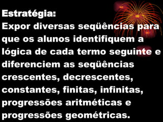 Estratégia: Expor diversas seqüências para que os alunos identifiquem a lógica de cada termo seguinte e diferenciem as seqüências crescentes, decrescentes, constantes, finitas, infinitas, progressões aritméticas e progressões geométricas. 