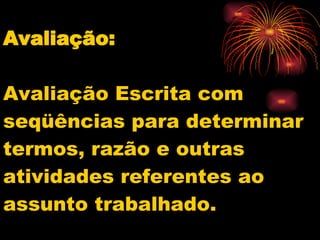 Avaliação: Avaliação Escrita com seqüências para determinar termos, razão e outras atividades referentes ao assunto trabalhado. 
