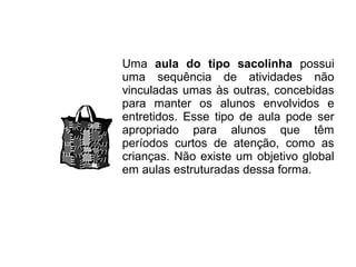 Uma aula do tipo sacolinha possui
uma sequência de atividades não
vinculadas umas às outras, concebidas
para manter os alunos envolvidos e
entretidos. Esse tipo de aula pode ser
apropriado para alunos que têm
períodos curtos de atenção, como as
crianças. Não existe um objetivo global
em aulas estruturadas dessa forma.
 