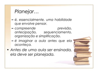 Planejar…
  – é, essencialmente, uma habilidade
    que envolve pensar.
  – compreende                previsão,
    antecipação,     sequenciamento,
    organização e simplificação.
  – é imaginar a aula antes que ela
    aconteça.
• Antes de uma aula ser ensinada,
  ela deve ser planejada.
 