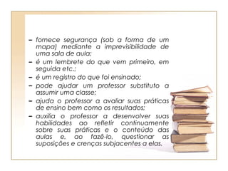 – fornece segurança (sob a forma de um
  mapa) mediante a imprevisibilidade de
  uma sala de aula;
– é um lembrete do que vem primeiro, em
  seguida etc.;
– é um registro do que foi ensinado;
– pode ajudar um professor substituto a
  assumir uma classe;
– ajuda o professor a avaliar suas práticas
  de ensino bem como os resultados;
– auxilia o professor a desenvolver suas
  habilidades ao refletir continuamente
  sobre suas práticas e o conteúdo das
  aulas e, ao fazê-lo, questionar as
  suposições e crenças subjacentes a elas.
 