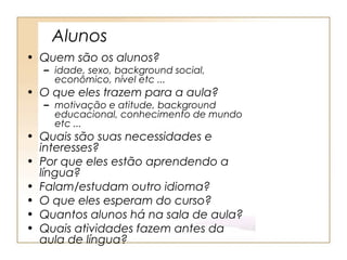 Alunos
• Quem são os alunos?
  – idade, sexo, background social,
    econômico, nível etc ...
• O que eles trazem para a aula?
  – motivação e atitude, background
    educacional, conhecimento de mundo
    etc ...
• Quais são suas necessidades e
  interesses?
• Por que eles estão aprendendo a
  língua?
• Falam/estudam outro idioma?
• O que eles esperam do curso?
• Quantos alunos há na sala de aula?
• Quais atividades fazem antes da
  aula de língua?
 
