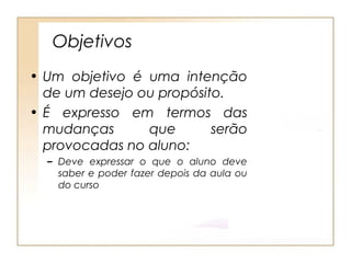 Objetivos
• Um objetivo é uma intenção
  de um desejo ou propósito.
• É expresso em termos das
  mudanças      que       serão
  provocadas no aluno:
  – Deve expressar o que o aluno deve
    saber e poder fazer depois da aula ou
    do curso
 