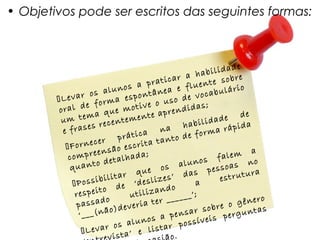 • Objetivos pode ser escritos das seguintes formas:



                                                               e
                                                  hab   ilidad
                                        i car a nte sobre
                                a prat        e flue bulário
                      al unos         nea
        Le var os ma espontâ so de voca
                    or                  u
        ora l de f ue motive o rendidas;
                      q                 p
         u m  tema        nt em ente a                 d ade
                                                                 de
                 es rece                        habili           da
         e fras                   a   na             rm   a rápi
                           prátic        nt o de fo
          Fo rnecer o escrita ta
                         ã
           com  preens lhada;                             falem o
                                                                    a
                        eta                          s
                                               aluno ssoas n
           qu  anto d                  os              pe
                               que              das               ura
                    b ilita r
                                   sliz es’                estrut
            Possi          e ‘de                 a
                    t o d            an  do
             respei           utiliz ______’;
                       o                                            ero
             passad )deveria ter                        bre  o gên
              ‘___ (não                     en  sar so perguntas
                                 n os a p ossíveis
                         os alu istar p
               Levar ta’ e l
                       vis                 o.
 