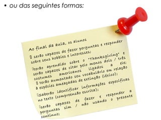 • ou das seguintes formas:




                                                  os
                                  la, o   s alun               respon
                                                                       der
                              au                          s e
                   al da                            gunta
        Ao fin                          fazer
                                                per
                              es de          teress
                                                    es;                    e
                  o  capaz              e in                      ving"
         serã us hobbies                                     sgi
                                                       Thank ois / três
                   se                             o "
         sobre                            sobre        menos
                                                               d         ele;
                             nd   ido             elo              a
                       apre                  ar p           s
          t erão           aze s  de cit s           ligado em relação
                ão cap                    cano             rio
                                                     cabulá léxico);
           ser                   ameri            vo
           cos   tumes           enta    do seu extinção (
                        o aum açadas de                                   icas
               te  rã             e                         es e  specíf
                        ci es am                   nfo rmaçõ
             à espé                   tif  icar i rita);
                       erã  o iden eensão esc                       p onder
                                                                               a
              S a b                  r                    e res presente
                          to (comp                   azer
               no tex                         de f              o o
                               apaz   es                usand
                       ão c                      não
                s e r               si m /
                 perg    untas
                             uo;
                  contín
 