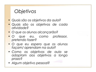Objetivos
• Quais são os objetivos da aula?
• Quais são os objetivos de cada
  atividade?
• O que os alunos alcançarão?
• O que eu, como professor,
  pretendo fazer?
• O que eu espero que os alunos
  façam/ aprendam na aula?
• Como os objetivos de aula se
  adaptam aos objetivos a longo
  prazo?
• Algum objetivo pessoal?
 