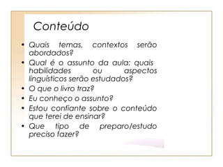 Conteúdo
• Quais temas, contextos serão
  abordados?
• Qual é o assunto da aula: quais
  habilidades        ou      aspectos
  linguísticos serão estudados?
• O que o livro traz?
• Eu conheço o assunto?
• Estou confiante sobre o conteúdo
  que terei de ensinar?
• Que tipo de preparo/estudo
  preciso fazer?
 