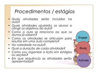Procedimentos / estágios
• Quais atividades serão incluídas na
  aula?
• Quais atividades ajudarão os alunos a
  atingir os objetivos da aula?
• Como a aula se relaciona ao que os
  alunos já sabem?
• Como as atividades se articulam para     Engaje
  resultar em uma aula completa?
• Ha variedade na aula?
• Qual a duração de cada atividade?        Study
• Como vou organizar a lição em estágios
  ou seções?
• Em que sequência as atividades serão
  apresentadas?                            Activate
 