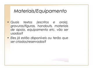 Materiais/Equipamento

• Quais textos (escritos e orais),
  gravuras/figuras, handouts, materiais
  de apoio, equipamento etc. vão ser
  usados?
• Eles já estão disponíveis ou terão que
  ser criados/reservados?
 