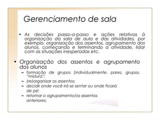 Gerenciamento de sala
 • As decisões passo-a-passo e ações relativas à
   organização da sala de aula e das atividades, por
   exemplo, organização dos assentos, agrupamento dos
   alunos, começando e terminando a atividade, lidar
   com as situações inesperadas etc.

• Organização dos assentos e agrupamento
  dos alunos
  – formação de grupos (individualmente, pares, grupos,
    “mistura”;
  – (re)organizar os assentos;
  – decidir onde você irá se sentar ou onde ficará
    de pé;
  – retomar o agrupamento/os assentos
    anteriores;
 