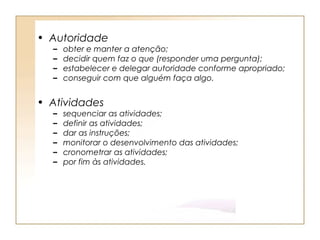• Autoridade
  –   obter e manter a atenção;
  –   decidir quem faz o que (responder uma pergunta);
  –   estabelecer e delegar autoridade conforme apropriado;
  –   conseguir com que alguém faça algo.


• Atividades
  –   sequenciar as atividades;
  –   definir as atividades;
  –   dar as instruções;
  –   monitorar o desenvolvimento das atividades;
  –   cronometrar as atividades;
  –   por fim às atividades.
 