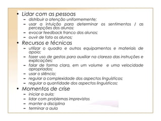 • Lidar com as pessoas
  – distribuir a atenção uniformemente;
  – usar a intuição para determinar os sentimentos / as
    percepções dos alunos;
  – evocar feedback franco dos alunos;
  – ouvir de fato os alunos;
• Recursos e técnicas
  – utilizar o quadro e outros equipamentos e materiais de
    apoio;
  – fazer uso de gestos para auxiliar na clareza das instruções e
    explicações;
  – falar de forma clara, em um volume e uma velocidade
    apropriados;
  – usar o silêncio;
  – regular a complexidade dos aspectos linguísticos;
  – regular a quantidade dos aspectos linguísticos;
• Momentos de crise
  –   iniciar a aula;
  –   lidar com problemas imprevistos
  –   manter a disciplina
  –   terminar a aula
 
