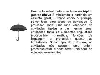 Uma aula estruturada com base no tópico
guarda-chuva é ministrada a partir de um
assunto geral, utilizado como o principal
ponto focal para todas as atividades. O
professor pode usar uma variedade de
atividades ligadas a um mesmo tema,
enfocando tanto os elementos linguísticos
(vocabulário,    gramática,   funções  da
linguagem     e    pronúncia)   quanto as
habilidades. Nesse tipo de estrutura, as
atividades não seguem uma ordem
preestabelecida e pode haver uma série de
objetivos relacionados.
 
