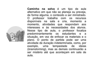 Caminho na selva é um tipo de aula
alternativo em que não se planeja ou preveja,
de forma alguma, o conteúdo a ser ministrado.
O professor trabalha com os recursos
disponíveis na sala e cria, momento a
momento, atividades que respondam aos
interesses e às necessidades dos alunos.
Nesse tipo de aula, o professor focaliza
predominantemente os estudantes e a
situação, em vez de enfocar os materiais e o
plano. O ponto de partida pode ser uma
atividade de duração indeterminada, como, por
exemplo,     uma    tempestade    de   ideias
(brainstorming), mas as demais continuarão a
ser mistério até que aconteçam em sala de
aula.
 