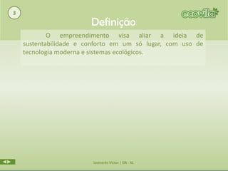 3
                        Definição
            O empreendimento visa aliar a ideia de
    sustentabilidade e conforto em um só lugar, com uso de
    tecnologia moderna e sistemas ecológicos.




                         Leonardo Victor | DR - AL
 