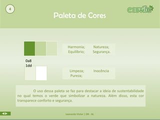 4
                         Paleta de Cores


                                  Harmonia;             Natureza;
                                  Equilíbrio;           Segurança.

        0a8
        1dd
                                   Limpeza;             Inocência
                                   Pureza;


             O uso dessa paleta se faz para destacar a ideia de sustentabilidade
    no qual temos o verde que simbolizar a natureza. Além disso, esta cor
    transparece conforto e segurança.


                                Leonardo Victor | DR - AL
 