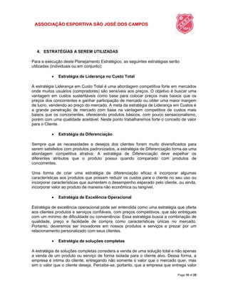 ASSOCIAÇÃO ESPORTIVA SÃO JOSÉ DOS CAMPOS
Page 10 of 25
4. ESTRATÉGIAS A SEREM UTILIZADAS
Para a execução deste Planejamento Estratégico, as seguintes estratégias serão
utilizadas (individuais ou em conjunto):
 Estratégia de Liderança no Custo Total
A estratégia Liderança em Custo Total é uma abordagem competitiva forte em mercados
onde muitos usuários (compradores) são sensíveis aos preços. O objetivo é buscar uma
vantagem em custos sustentáveis como base para colocar preços mais baixos que os
preços dos concorrentes e ganhar participação de mercado ou obter uma maior margem
de lucro, vendendo ao preço do mercado. A meta da estratégia de Liderança em Custos é
a grande penetração de mercado com base na vantagem competitiva de custos mais
baixos que os concorrentes, oferecendo produtos básicos, com pouco sensacionalismo,
porém com uma qualidade aceitável. Neste ponto trabalharemos forte o conceito de valor
para o Cliente.
 Estratégia da Diferenciação
Sempre que as necessidades e desejos dos clientes forem muito diversificados para
serem satisfeitos com produtos padronizados, a estratégia de Diferenciação torna-se uma
abordagem competitiva atrativa. A estratégia de Diferenciação deve espelhar os
diferentes atributos que o produto possui quando comparado com produtos de
concorrentes.
Uma forma de criar uma estratégia de diferenciação eficaz é incorporar algumas
características aos produtos que possam reduzir os custos para o cliente no seu uso ou
incorporar características que aumentem o desempenho esperado pelo cliente, ou ainda,
incorporar valor ao produto de maneira não econômica ou tangível.
 Estratégia de Excelência Operacional
Estratégia de excelência operacional pode ser entendida como uma estratégia que oferta
aos clientes produtos e serviços confiáveis, com preços competitivos, que são entregues
com um mínimo de dificuldade ou conveniência. Essa estratégia busca a combinação de
qualidade, preço e facilidade de compra como características únicas no mercado.
Portanto, deveremos ser inovadores em nossos produtos e serviços e prezar por um
relacionamento personalizado com seus clientes.
 Estratégia de soluções completas
A estratégia de soluções completas considera a venda de uma solução total e não apenas
a venda de um produto ou serviço de forma isolada para o cliente alvo. Dessa forma, a
empresa é intima do cliente, entregando não somente o valor que o mercado quer, mas
sim o valor que o cliente deseja. Percebe-se, portanto, que a empresa que entrega valor
 