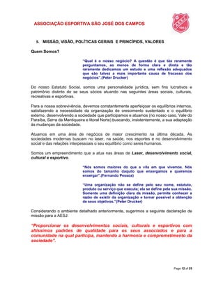 ASSOCIAÇÃO ESPORTIVA SÃO JOSÉ DOS CAMPOS
Page 12 of 25
5. MISSÃO, VISÃO, POLÍTICAS GERAIS E PRINCÍPIOS, VALORES
Quem Somos?
“Qual é o nosso negócio? A questão é que tão raramente
perguntamos, ao menos de forma clara e direta e tão
raramente dedicamos um estudo e uma reflexão adequados
que são talvez a mais importante causa de fracasso dos
negócios”.(Peter Drucker)
Do nosso Estatuto Social, somos uma personalidade jurídica, sem fins lucrativos e
patrimônio distinto do se seus sócios atuando nas seguintes áreas sociais, culturais,
recreativas e esportivas.
Para a nossa sobrevivência, devemos constantemente aperfeiçoar os equilíbrios internos,
satisfazendo a necessidade da organização de crescimento sustentado e o equilíbrio
externo, desenvolvendo a sociedade que participamos e atuamos (no nosso caso, Vale do
Paraíba, Serra da Mantiqueira e litoral Norte) buscando, insistentemente, a sua adaptação
às mudanças da sociedade.
Atuamos em uma área de negócios de maior crescimento na última década. As
sociedades modernas buscam no laser, na saúde, nos esportes e no desenvolvimento
social e das relações interpessoais o seu equilíbrio como seres humanos.
Somos um empreendimento que a atua nas áreas de Laser, desenvolvimento social,
cultural e esportivo.
“Nós somos maiores do que a vila em que vivemos. Nós
somos do tamanho daquilo que enxergamos e queremos
enxergar”.(Fernando Pessoa)
“Uma organização não se define pelo seu nome, estatuto,
produto ou serviço que executa; ela se define pela sua missão.
Somente uma definição clara da missão, permite conhecer a
razão de existir da organização e tornar possível a obtenção
de seus objetivos.”(Peter Drucker)
Considerando o ambiente detalhado anteriormente, sugerimos a seguinte declaração de
missão para a AESJ:
“Proporcionar os desenvolvimentos sociais, culturais e esportivos com
altíssimos padrões de qualidade para os seus associados e para a
comunidade na qual participa, mantendo a harmonia e comprometimento da
sociedade”.
 