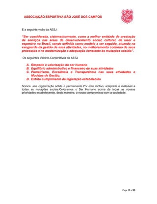 ASSOCIAÇÃO ESPORTIVA SÃO JOSÉ DOS CAMPOS
Page 13 of 25
E a seguinte visão da AESJ:
“Ser considerada, sistematicamente, como a melhor entidade de prestação
de serviços nas áreas de desenvolvimento social, cultural, de laser e
esportivo no Brasil, sendo definida como modelo a ser seguido, atuando na
vanguarda da gestão de suas atividades, no melhoramento contínuo de seus
processos e na modernização e adequação constante às mutações sociais”.
Os seguintes Valores Corporativos da AESJ
A. Respeito e valorização do ser humano
B. Equilíbrio administrativo e financeiro de suas atividades
C. Pioneirismo, Excelência e Transparência nas suas atividades e
Modelos de Gestão.
D. Estrito cumprimento da legislação estabelecida
Somos uma organização sólida e permamente.Por este motivo, adaptada e maleável a
todas as mutações sociais.Colocamos o Ser Humano acima de todas as nossas
prioridades estabelecendo, desta maneira, o nosso compromisso com a sociedade.
 