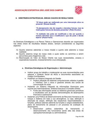 ASSOCIAÇÃO ESPORTIVA SÃO JOSÉ DOS CAMPOS
Page 14 of 25
6. DIRETRIZES ESTRATÉGICAS. ÁREAS CHAVES DE RESULTADOS
“O futuro pode ser melhorado por uma intervenção ativa no
presente”.(Russel Ackoff)
“O planejamento não diz respeito a decisões futuras, mas às
implicações futuras de decisões presentes”.(Peter Drucker)
“A realidade não pode ser modificada a não ser quando o
homem descobre que é modificável e que ele pode e decide
fazê-lo”.(Paulo Freire)
As Diretrizes Estratégicas e os Planos Táticos e Operacionais deverão ser organizados
nas áreas chave de resultados listados abaixo, sempre considerando os seguintes
aspectos:
A) Quanto estamos aderentes a nossa missão e quanto está aderente a nossa
realidade
B) Quanto estamos longe da nossa visão e quais serão os caminhos a serem
percorridos para chegarmos a ela.
C) Maximização do Valor do Nosso Cliente nas suas necessidades, anseios e
expectativas buscando, incessantemente a sua antecipação.
a. Diretrizes Estratégicas de Organização e Administração
 Instituir grupo de trabalho e implementar as suas recomendações para
adequar o Estatuto Social da AESJ e documentos associados ao
Código Civil Brasileiro.
 Implantar um Sistema Integrado de Gestão
 Implica utilização de sistemas computacionais voltados à gestão
e „interface‟ com o sócio e gestores através dos canais de
comunicação do clube
 Implantar um Sistema integrado de informações Gerenciais para
suporte aos Administradores, diretoria Executiva e Conselho Diretor.
 Fonte das informações sendo os relatórios gerenciais periódicos
e atualizados com as devidas demonstrações de desempenho
financeiro e operacional.
 Implantar uma Política de Desenvolvimento de Recursos Humanos e de
Cargos e Salários em toda a sua abrangência, ou seja, definição e
descrição de cargos, definição das respectivas responsabilidades e
funções, políticas salariais aderente às funções e cargos estabelecidos,
plano de treinamento de pessoal e um processo de avaliação de
desempenho.
 Desenvolver política sistemática de treinamento e
desenvolvimento dos funcionários sendo eles das áreas de
operações/manutenção ou administrativos.
 