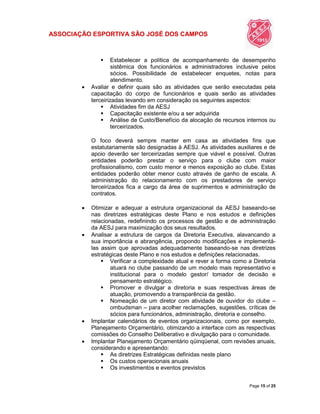 ASSOCIAÇÃO ESPORTIVA SÃO JOSÉ DOS CAMPOS
Page 15 of 25
 Estabelecer a política de acompanhamento de desempenho
sistêmica dos funcionários e administradores inclusive pelos
sócios. Possibilidade de estabelecer enquetes, notas para
atendimento.
 Avaliar e definir quais são as atividades que serão executadas pela
capacitação do corpo de funcionários e quais serão as atividades
terceirizadas levando em consideração os seguintes aspectos:
 Atividades fim da AESJ
 Capacitação existente e/ou a ser adquirida
 Análise de Custo/Benefício da alocação de recursos internos ou
terceirizados.
O foco deverá sempre manter em casa as atividades fins que
estatutariamente são designadas à AESJ. As atividades auxiliares e de
apoio deverão ser terceirizadas sempre que viável e possível. Outras
entidades poderão prestar o serviço para o clube com maior
profissionalismo, com custo menor e menos exposição ao clube. Estas
entidades poderão obter menor custo através de ganho de escala. A
administração do relacionamento com os prestadores de serviço
terceirizados fica a cargo da área de suprimentos e administração de
contratos.
 Otimizar e adequar a estrutura organizacional da AESJ baseando-se
nas diretrizes estratégicas deste Plano e nos estudos e definições
relacionadas, redefinindo os processos de gestão e de administração
da AESJ para maximização dos seus resultados.
 Analisar a estrutura de cargos da Diretoria Executiva, alavancando a
sua importância e abrangência, propondo modificações e implementá-
las assim que aprovadas adequadamente baseando-se nas diretrizes
estratégicas deste Plano e nos estudos e definições relacionadas.
 Verificar a complexidade atual e rever a forma como a Diretoria
atuará no clube passando de um modelo mais representativo e
institucional para o modelo gestor/ tomador de decisão e
pensamento estratégico.
 Promover e divulgar a diretoria e suas respectivas áreas de
atuação, promovendo a transparência da gestão.
 Nomeação de um diretor com atividade de ouvidor do clube –
ombudsman – para acolher reclamações, sugestões, críticas de
sócios para funcionários, administração, diretoria e conselho.
 Implantar calendários de eventos organizacionais, como por exemplo,
Planejamento Orçamentário, otimizando a interface com as respectivas
comissões do Conselho Deliberativo e divulgação para o comunidade.
 Implantar Planejamento Orçamentário qüinqüenal, com revisões anuais,
considerando e apresentando:
 As diretrizes Estratégicas definidas neste plano
 Os custos operacionais anuais
 Os investimentos e eventos previstos
 