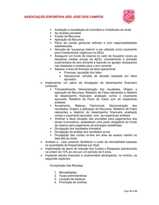 ASSOCIAÇÃO ESPORTIVA SÃO JOSÉ DOS CAMPOS
Page 16 of 25
 Avaliação e reavaliação do inventário e imobilizado do clube
 As receitas previstas
 Fontes de Recursos
 Aplicação de Recursos
 Plano de contas gerencial definido e com responsabilidades
estabelecidas
 Geração de “poupança interna” a ser utilizada como orçamento
para investimentos orgânicos na AESJ
 Assegurar um fundo de reserva no valor de 4(quatro) vezes as
despesas médias anuais da AESJ, considerando a previsão
orçamentária do ano entrante e fazendo os ajustes necessários
nas despesas e receitas para o ano corrente.
 Separar a área de finanças da área operacional
 Finanças: apuração dos fatos
 Operacional: tomada de decisão baseada em fatos
apurados
 Implementar um plano de divulgação de desempenho financeiro
contendo:
 Trimestralmente, Demonstração dos resultados, Origem a
aplicação de Recursos, Relatório de Fatos relevantes e relatório
de desempenho financeiro analisado contra o orçamento
aprovado, Relatório de Fluxo de Caixa com as respectivas
análises.
 Anualmente, Balanço Patrimonial, Demonstração dos
resultados, Origem a aplicação de Recursos, Relatório de Fatos
relevantes e relatório de desempenho financeiro analisado
contra o orçamento aprovado, com as respectivas análises
 Verificar a atual situação das provisões para pagamentos dos
atuais funcionários, estabelecer uma parte obrigatória do fundo
de reserva para pagamento de encargos trabalhistas
 Divulgação dos resultados trimestral
 Divulgação da análise dos resultados anual
 Divulgação das contas on-line em área de acesso restrito no
web-site do clube
 Analisar e , caso possível, flexibilizar o custo da mensalidade baseado
na quantidade de freqüentadores por título
 Implantação de plano de redução dos Custos e Despesas operacionais
na ordem de 10% ao ano por um período de 5 anos.
 Implantar estudo financeiro e orçamentário abrangendo, no mínimo, os
seguintes aspectos:
Composição das Receitas
1. Mensalidades
2. Taxas administrativas
3. Locação de espaços
4. Promoção de eventos
 