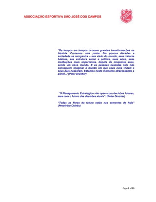 ASSOCIAÇÃO ESPORTIVA SÃO JOSÉ DOS CAMPOS
Page 2 of 25
“De tempos em tempos ocorrem grandes transformações na
história. Cruzamos uma ponte. Em poucas décadas a
sociedade se reorganiza – sua visão do mundo, seus valores
básicos, sua estrutura social e política, suas artes, suas
instituições mais importantes. Depois de cinqüenta anos,
existe um novo mundo. E as pessoas nascidas nele não
conseguem imaginar o mundo em que seus avós viviam e
seus pais nasceram. Estamos neste momento atravessando a
ponte...”(Peter Drucker)
“O Planejamento Estratégico não opera com decisões futuras,
mas com o futuro das decisões atuais”. (Peter Drucker)
“Todas as flores do futuro estão nas sementes de hoje”
(Provérbio Chinês)
 