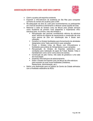 ASSOCIAÇÃO ESPORTIVA SÃO JOSÉ DOS CAMPOS
Page 20 of 25
 Cobrir a quadra poli-esportiva existente.
 Expandir a infra-estrutura da academia do Sta Rita para comportar
aumento do número de usuários para 2.500.
 Re-adequação da área do Judô para incrementarmos os participantes
em nível de escolinha e treinamento e oferecer outras opções de lutas.
 Reformar a sede do Ginásio Lineu de Moura para prestar serviços
como Academia de primeiro nível adaptando e implantando infra-
estrutura para, no mínimo, mas não limitado a:
 Recuperação das piscinas considerando reforma da estrutura
atual, reforma do sistema de aquecimento e construção de uma
nova piscina de 25m em substituição das 4 atuais sem
utilização.
 Construir no Ginásio facilidades para fornecimento de atividades
designados como “baby swimming”e suas variações
 Prover o Ginásio Lineu de Moura com infra-estrutura e
facilidades para prática de hidroginástica e suas variações.
 Recuperação do Ginásio de Esportes adotando-o com
condições para realização de jogos de Futsal, Basket, Voley e
Handball bem como servir como arena de eventos.
 Construção de pelo menos, três salas de ginástica e uma sala
de musculação.
 Implantar infra-estrutura de estacionamento.
 Dotar o Ginásio de Esporte Lineu de Moura de infra-estrutura
para suportar as suas novas finalidades (Vestiários,
Restaurante, Administração, etc.)
 Definir uma destinação para os prédios do Centro da Cidade alinhados
com a finalidade estatutária da AESJ
 