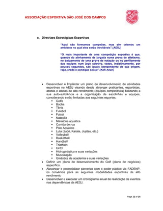 ASSOCIAÇÃO ESPORTIVA SÃO JOSÉ DOS CAMPOS
Page 22 of 25
e. Diretrizes Estratégicas Esportivas
“Aqui não formamos campeões, mas sim criamos um
ambiente no qual eles serão inevitáveis”.(AESJ)
“O mais importante de uma competição esportiva é que,
quando do alinhamento de largada numa prova de atletismo,
no balizamento de uma prova de natação ou no perfilamento
das equipes num jogo coletivo, todos, indistintamente, por
poucos segundos, são iguais idenpendente de sua origem,
raça, credo e condição social”.(Kofi Anan)
 Desenvolver e Implantar um plano de desenvolvimento de atividades
esportivas na AESJ visando desde abranger praticantes, esportistas,
atletas e atletas de alto-rendimento (equipes competitivas) balizando a
sua auto-suficiência e a organização de escolinhas e equipes,
considerando e não limitadas aos seguintes esportes:
 Golfe
 Bocha
 Tênis
 Futebol
 Futsal
 Natação
 Maratona aquática
 Corrida de rua
 Pólo Aquático
 Luta (Judô, Karate, Jiujitsu, etc.)
 Volleyball
 Basketball
 Handball
 Triathlon
 GRD
 Hidroginástica e suas variações
 Musculação
 Ginástica de academia e suas variações
 Definir um plano de desenvolvimento do Golf (plano de negócios)
específico.
 Alavancar e potencializar parcerias com o poder público via FADENP,
os convênios para as seguintes modalidades esportivas de alto
rendimento
 Desenvolver e executar um cronograma anual de realização de eventos
nas dependências da AESJ.
 