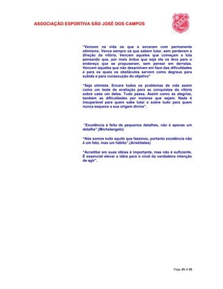ASSOCIAÇÃO ESPORTIVA SÃO JOSÉ DOS CAMPOS
Page 25 of 25
“Vencem na vida os que a encaram com permanente
otimismo. Vence sempre os que sabem lutar, sem perderem a
direção da vitória. Vencem aqueles que começam a luta
pensando que, por mais árdua que seja ela os leva para o
endereço que se propuseram, sem pensar em derrotas.
Vencem aqueles que não desanimam em face das dificuldades
e para os quais os obstáculos servem como degraus para
subida e para consecução do objetivo"
“Seja otimista. Encare todos os problemas da vida assim
como um teste de avaliação para as conquistas da vitória
sobre cada um deles. Tudo passa. Assim como as alegrias,
também as dificuldades por maiores que sejam. Nada é
insuperável para quem sabe lutar e sobre tudo para quem
nunca esquece a sua origem divina”.
“Excelência é feita de pequenos detalhes, não é apenas um
detalhe”.(Michelangelo)
“Nós somos tudo aquilo que fazemos, portanto excelência não
é um fato, mas um hábito”.(Aristóteles)
“Acreditar em suas idéias é importante, mas não é suficiente.
É essencial elevar a idéia para o nível da verdadeira intenção
de agir”.
 