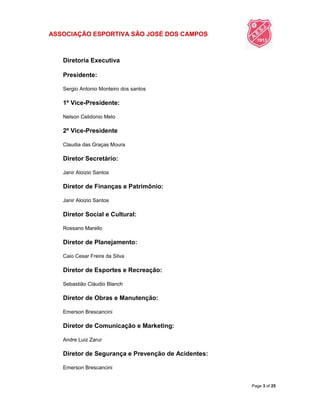 ASSOCIAÇÃO ESPORTIVA SÃO JOSÉ DOS CAMPOS
Page 3 of 25
Diretoria Executiva
Presidente:
Sergio Antonio Monteiro dos santos
1º Vice-Presidente:
Nelson Celidonio Melo
2º Vice-Presidente
Claudia das Graças Moura
Diretor Secretário:
Janir Aloizio Santos
Diretor de Finanças e Patrimônio:
Janir Aloizio Santos
Diretor Social e Cultural:
Rossano Marello
Diretor de Planejamento:
Caio Cesar Freire da Silva
Diretor de Esportes e Recreação:
Sebastião Cláudio Blanch
Diretor de Obras e Manutenção:
Emerson Brescancini
Diretor de Comunicação e Marketing:
Andre Luiz Zarur
Diretor de Segurança e Prevenção de Acidentes:
Emerson Brescancini
 