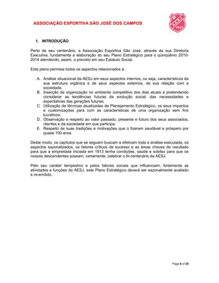 ASSOCIAÇÃO ESPORTIVA SÃO JOSÉ DOS CAMPOS
Page 6 of 25
1. INTRODUÇÃO
Perto de seu centenário, a Associação Esportiva São José, através da sua Diretoria
Executiva, fundamenta a elaboração do seu Plano Estratégico para o qüinqüênio 2010-
2014 atendendo, assim, o previsto em seu Estatuto Social.
Este plano permeia todos os aspectos relacionados a:
A. Análise situacional da AESJ em seus aspectos internos, ou seja, característicos da
sua estrutura orgânica e de seus aspectos externos, de sua relação com a
sociedade.
B. Inserção da organização no ambiente competitivo dos dias atuais e pretendendo
considerar as tendências futuras da evolução social, das necessidades e
expectativas das gerações futuras;
C. Utilização de técnicas atualizadas de Planejamento Estratégico, os seus impactos
e customizações para com as características de uma organização sem fins
lucrativos;
D. Observação e respeito ao valor passado, presente e futuro dos seus associados,
clientes e da sociedade em que participa.
E. Respeito às suas tradições e motivações que o fizeram saudável e próspero por
quase 100 anos
Deste modo, os capítulos que se seguem buscam e efetivam toda a análise executada, os
aspectos sazonalizados, os fatores críticos de sucesso e as áreas chaves de resultado
para que a empreitada iniciada em 1913 tenha condições, saúde e solidez para que os
nossos descendentes possam, certamente, celebrar o bi-centenário da AESJ.
Pelo seu caráter tempestivo e pelos fatores sociais que influenciam, fortemente as
atividades e funções da AESJ, este Plano Estratégico deverá ser sazonalmente avaliado
e re-emitido.
 