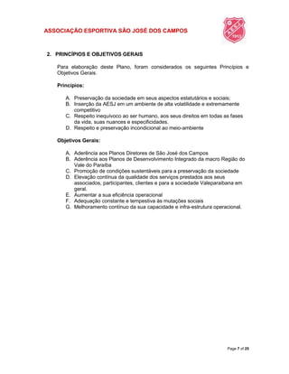 ASSOCIAÇÃO ESPORTIVA SÃO JOSÉ DOS CAMPOS
Page 7 of 25
2. PRINCÍPIOS E OBJETIVOS GERAIS
Para elaboração deste Plano, foram considerados os seguintes Princípios e
Objetivos Gerais.
Princípios:
A. Preservação da sociedade em seus aspectos estatutários e sociais;
B. Inserção da AESJ em um ambiente de alta volatilidade e extremamente
competitivo
C. Respeito inequívoco ao ser humano, aos seus direitos em todas as fases
da vida, suas nuances e especificidades.
D. Respeito e preservação incondicional ao meio-ambiente
Objetivos Gerais:
A. Aderência aos Planos Diretores de São José dos Campos
B. Aderência aos Planos de Desenvolvimento Integrado da macro Região do
Vale do Paraíba
C. Promoção de condições sustentáveis para a preservação da sociedade
D. Elevação contínua da qualidade dos serviços prestados aos seus
associados, participantes, clientes e para a sociedade Valeparaibana em
geral.
E. Aumentar a sua eficiência operacional
F. Adequação constante e tempestiva às mutações sociais
G. Melhoramento contínuo da sua capacidade e infra-estrutura operacional.
 