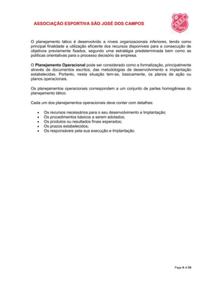 ASSOCIAÇÃO ESPORTIVA SÃO JOSÉ DOS CAMPOS
Page 9 of 25
O planejamento tático é desenvolvido a níveis organizacionais inferiores, tendo como
principal finalidade a utilização eficiente dos recursos disponíveis para a consecução de
objetivos previamente fixados, segundo uma estratégia predeterminada bem como as
políticas orientativas para o processo decisório da empresa.
O Planejamento Operacional pode ser considerado como a formalização, principalmente
através de documentos escritos, das metodologias de desenvolvimento e implantação
estabelecidas. Portanto, nesta situação tem-se, basicamente, os planos de ação ou
planos operacionais.
Os planejamentos operacionais correspondem a um conjunto de partes homogêneas do
planejamento tático.
Cada um dos planejamentos operacionais deve conter com detalhes:
 Os recursos necessários para o seu desenvolvimento e Implantação;
 Os procedimentos básicos a serem adotados;
 Os produtos ou resultados finais esperados;
 Os prazos estabelecidos;
 Os responsáveis pela sua execução e Implantação.
 