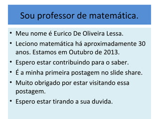 Sou professor de matemática.
• Meu nome é Eurico De Oliveira Lessa.
• Leciono matemática há aproximadamente 30
anos. Estamos em Outubro de 2013.
• Espero estar contribuindo para o saber.
• É a minha primeira postagem no slide share.
• Muito obrigado por estar visitando essa
postagem.
• Espero estar tirando a sua duvida.
 