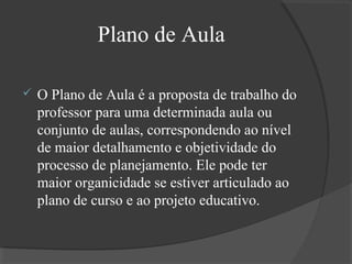 Plano de Aula


O Plano de Aula é a proposta de trabalho do
professor para uma determinada aula ou
conjunto de aulas, correspondendo ao nível
de maior detalhamento e objetividade do
processo de planejamento. Ele pode ter
maior organicidade se estiver articulado ao
plano de curso e ao projeto educativo.

 