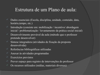 Estrutura de um Plano de aula:










Dados essenciais (Escola, disciplina, unidade, conteúdo, data,
horário,tempo, etc.)
Introdução (consiste em: mobilização / incentivo/ abordagem
inicial / problematização / levantamento da prática social inicial)
Desenvolvimento provável da aula (método que o professor
pretende desenvolver)
Síntese integradora (atividades de fixação da proposta
desenvolvida)
Referências bibliográficas utilizadas
Anexar às atividades programadas
Exercícios previstos
Prever espaço para registro de intervenções do professor
Os recursos utilizados (mídias, materiais diversos)

 